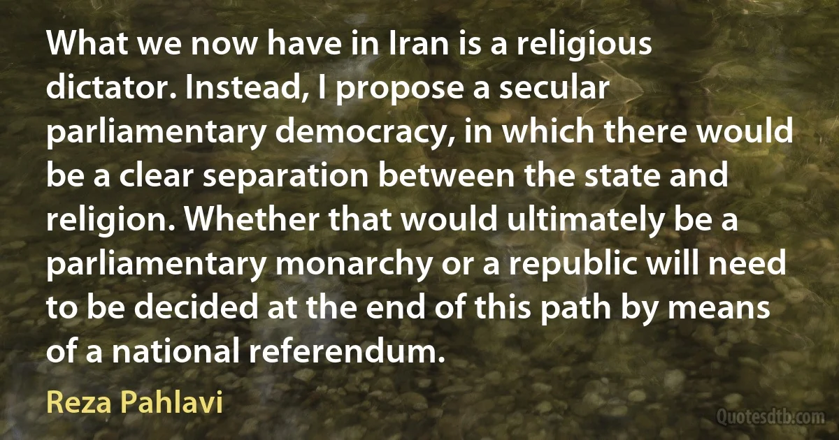 What we now have in Iran is a religious dictator. Instead, I propose a secular parliamentary democracy, in which there would be a clear separation between the state and religion. Whether that would ultimately be a parliamentary monarchy or a republic will need to be decided at the end of this path by means of a national referendum. (Reza Pahlavi)