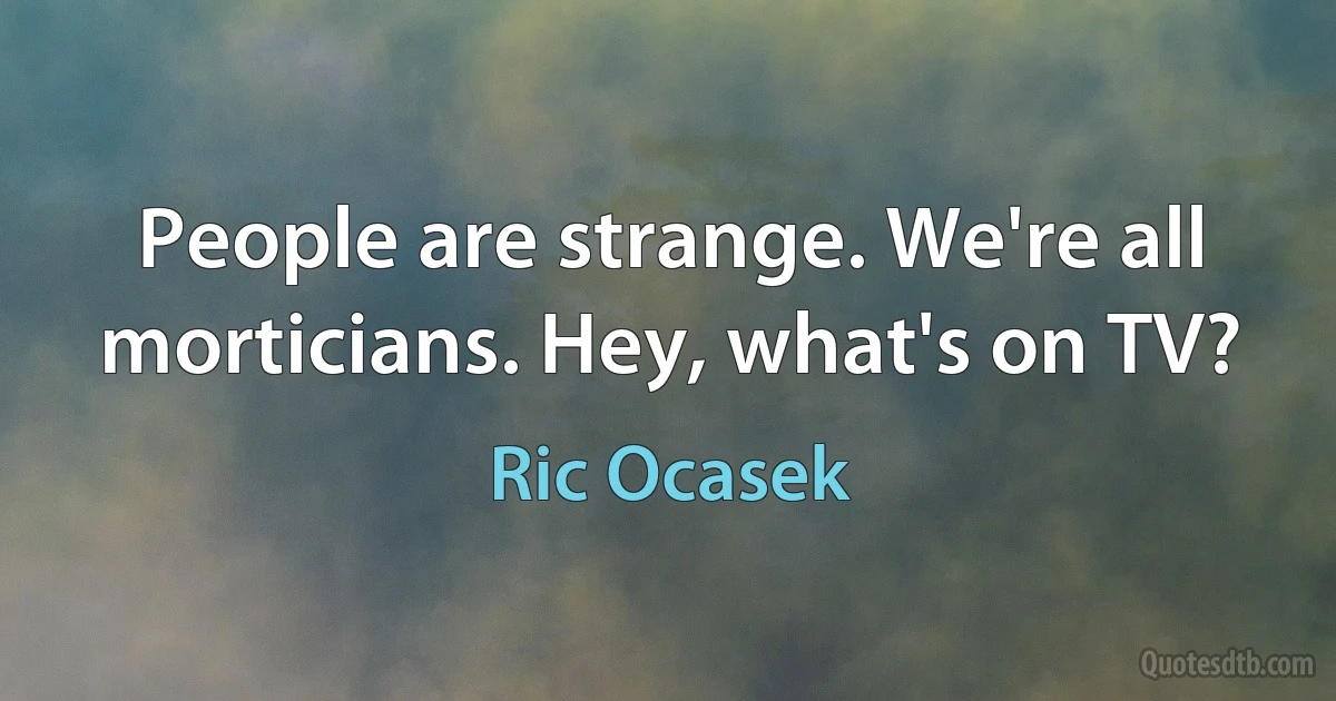 People are strange. We're all morticians. Hey, what's on TV? (Ric Ocasek)