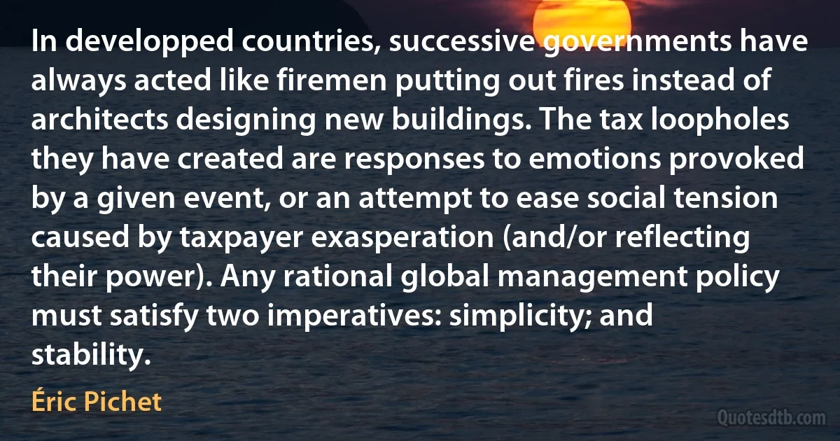 In developped countries, successive governments have always acted like firemen putting out fires instead of architects designing new buildings. The tax loopholes they have created are responses to emotions provoked by a given event, or an attempt to ease social tension caused by taxpayer exasperation (and/or reflecting their power). Any rational global management policy must satisfy two imperatives: simplicity; and stability. (Éric Pichet)