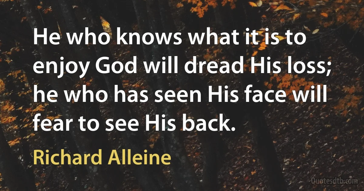 He who knows what it is to enjoy God will dread His loss; he who has seen His face will fear to see His back. (Richard Alleine)