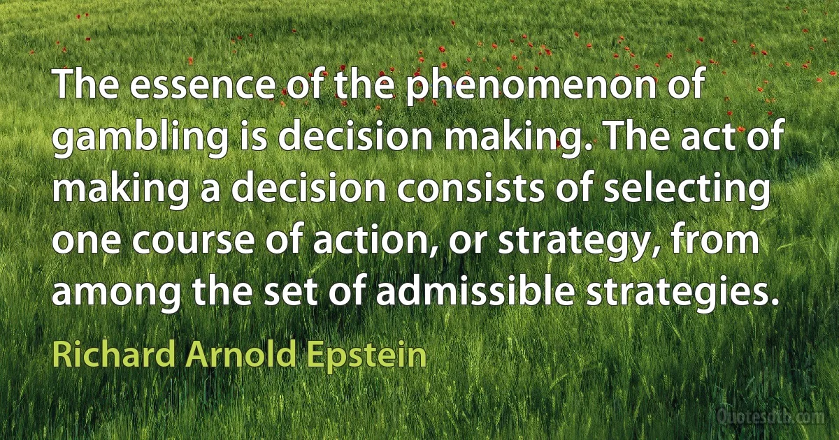 The essence of the phenomenon of gambling is decision making. The act of making a decision consists of selecting one course of action, or strategy, from among the set of admissible strategies. (Richard Arnold Epstein)