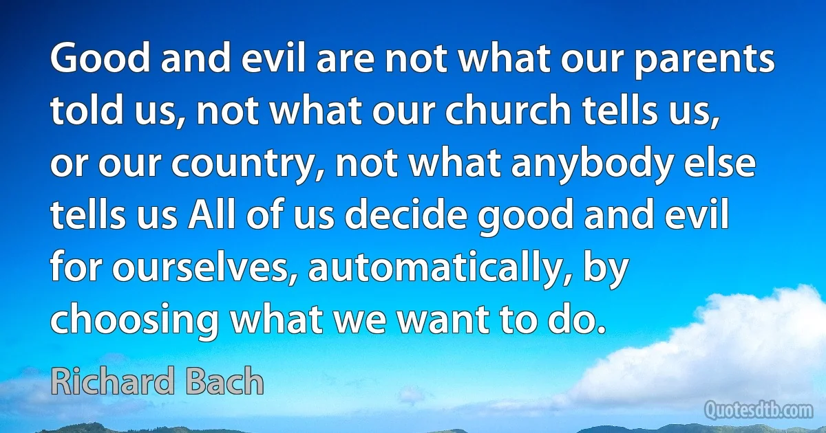 Good and evil are not what our parents told us, not what our church tells us, or our country, not what anybody else tells us All of us decide good and evil for ourselves, automatically, by choosing what we want to do. (Richard Bach)