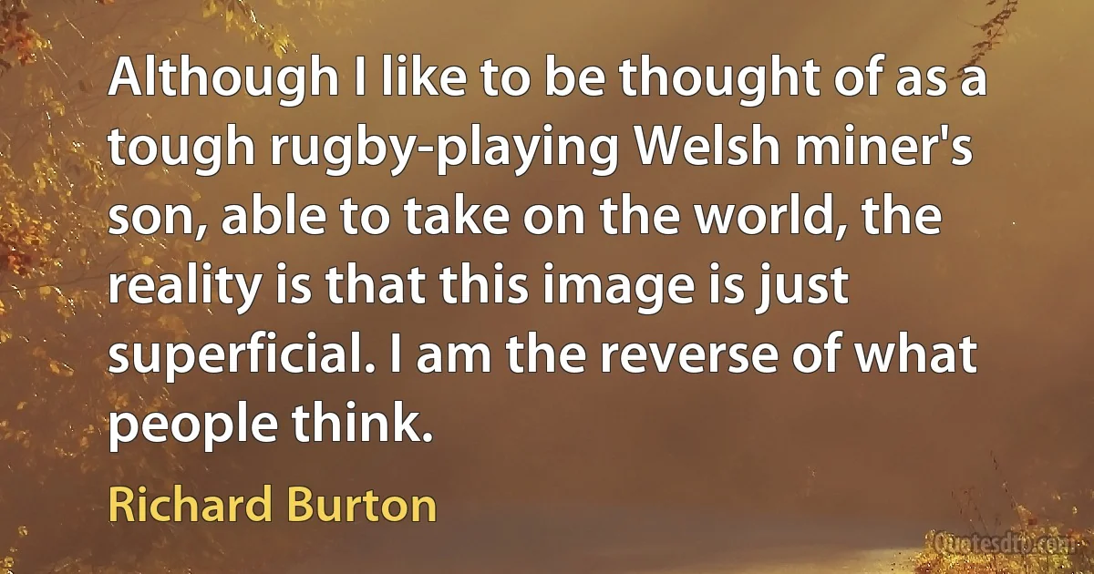 Although I like to be thought of as a tough rugby-playing Welsh miner's son, able to take on the world, the reality is that this image is just superficial. I am the reverse of what people think. (Richard Burton)