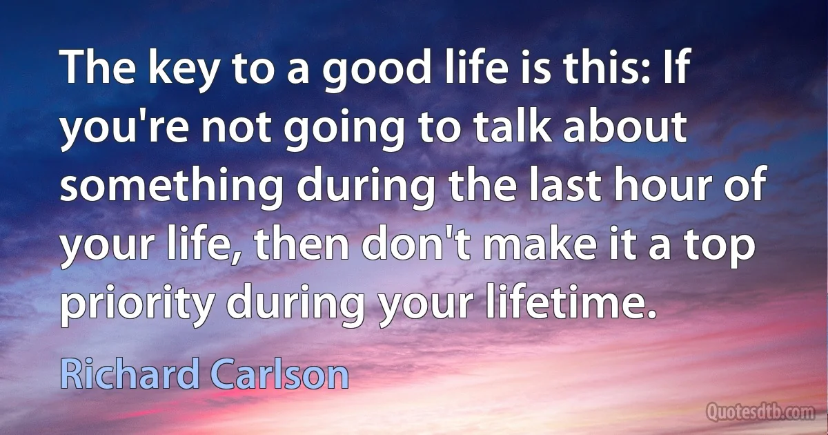 The key to a good life is this: If you're not going to talk about something during the last hour of your life, then don't make it a top priority during your lifetime. (Richard Carlson)