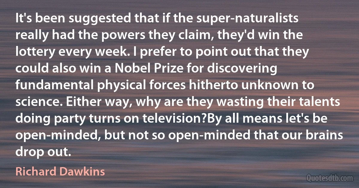 It's been suggested that if the super-naturalists really had the powers they claim, they'd win the lottery every week. I prefer to point out that they could also win a Nobel Prize for discovering fundamental physical forces hitherto unknown to science. Either way, why are they wasting their talents doing party turns on television?By all means let's be open-minded, but not so open-minded that our brains drop out. (Richard Dawkins)