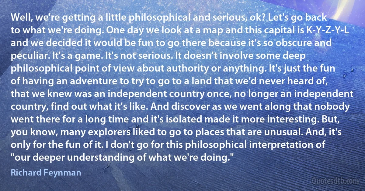 Well, we're getting a little philosophical and serious, ok? Let's go back to what we're doing. One day we look at a map and this capital is K-Y-Z-Y-L and we decided it would be fun to go there because it's so obscure and peculiar. It's a game. It's not serious. It doesn't involve some deep philosophical point of view about authority or anything. It's just the fun of having an adventure to try to go to a land that we'd never heard of, that we knew was an independent country once, no longer an independent country, find out what it's like. And discover as we went along that nobody went there for a long time and it's isolated made it more interesting. But, you know, many explorers liked to go to places that are unusual. And, it's only for the fun of it. I don't go for this philosophical interpretation of "our deeper understanding of what we're doing." (Richard Feynman)