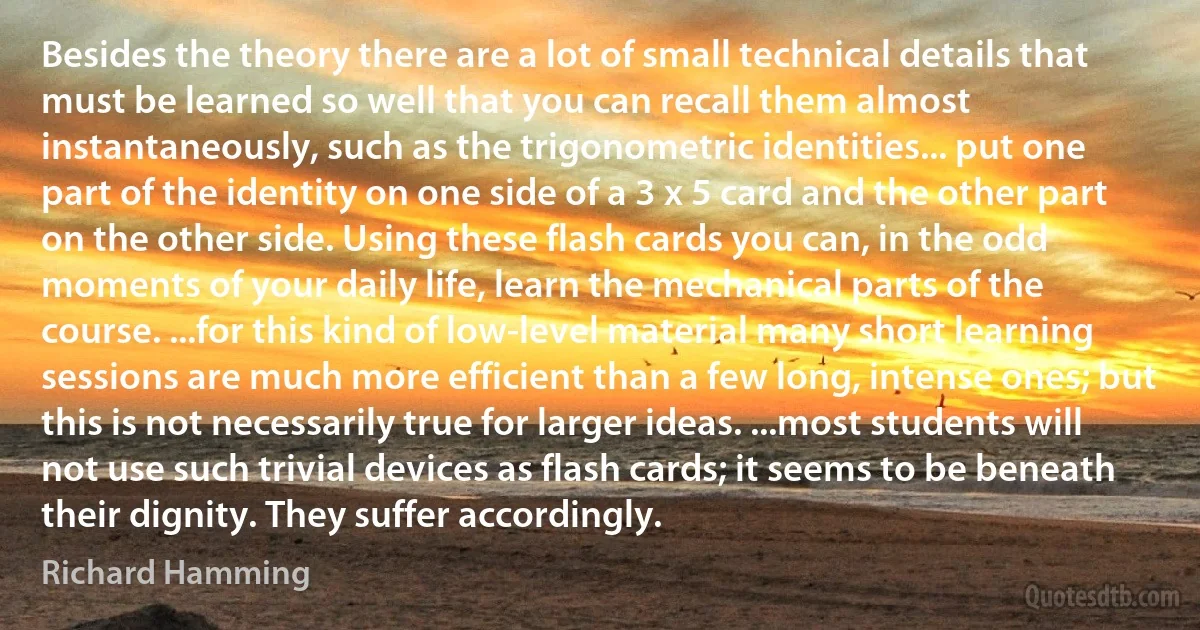 Besides the theory there are a lot of small technical details that must be learned so well that you can recall them almost instantaneously, such as the trigonometric identities... put one part of the identity on one side of a 3 x 5 card and the other part on the other side. Using these flash cards you can, in the odd moments of your daily life, learn the mechanical parts of the course. ...for this kind of low-level material many short learning sessions are much more efficient than a few long, intense ones; but this is not necessarily true for larger ideas. ...most students will not use such trivial devices as flash cards; it seems to be beneath their dignity. They suffer accordingly. (Richard Hamming)