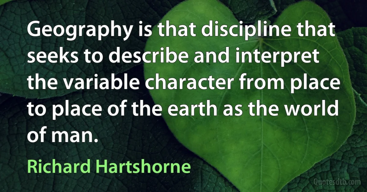 Geography is that discipline that seeks to describe and interpret the variable character from place to place of the earth as the world of man. (Richard Hartshorne)