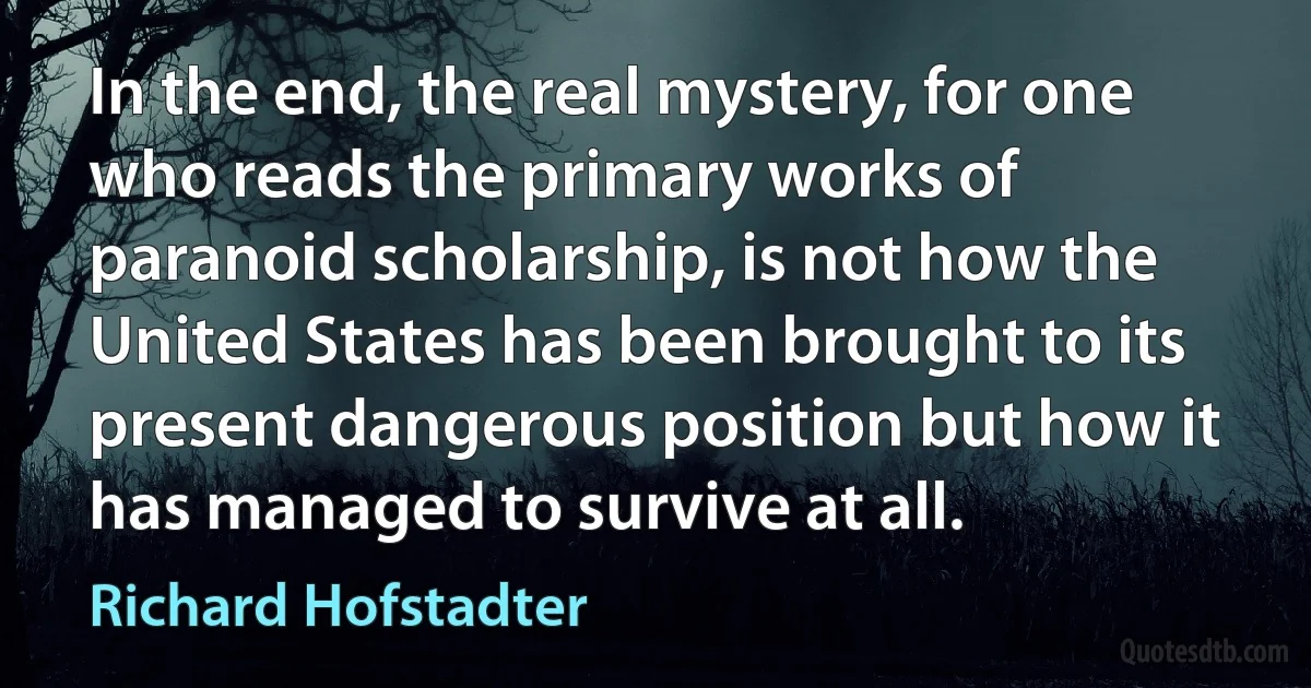 In the end, the real mystery, for one who reads the primary works of paranoid scholarship, is not how the United States has been brought to its present dangerous position but how it has managed to survive at all. (Richard Hofstadter)