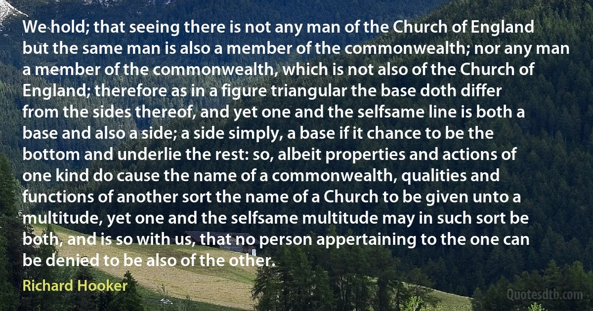 We hold; that seeing there is not any man of the Church of England but the same man is also a member of the commonwealth; nor any man a member of the commonwealth, which is not also of the Church of England; therefore as in a figure triangular the base doth differ from the sides thereof, and yet one and the selfsame line is both a base and also a side; a side simply, a base if it chance to be the bottom and underlie the rest: so, albeit properties and actions of one kind do cause the name of a commonwealth, qualities and functions of another sort the name of a Church to be given unto a multitude, yet one and the selfsame multitude may in such sort be both, and is so with us, that no person appertaining to the one can be denied to be also of the other. (Richard Hooker)