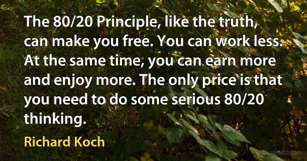 The 80/20 Principle, like the truth, can make you free. You can work less. At the same time, you can earn more and enjoy more. The only price is that you need to do some serious 80/20 thinking. (Richard Koch)