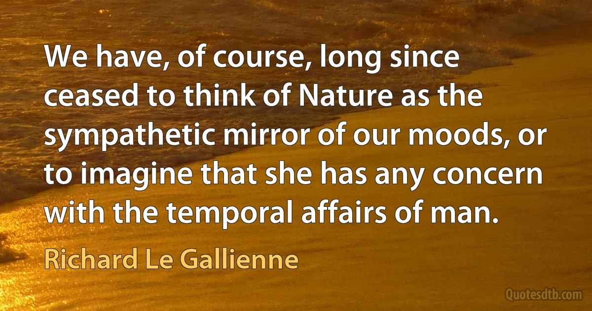 We have, of course, long since ceased to think of Nature as the sympathetic mirror of our moods, or to imagine that she has any concern with the temporal affairs of man. (Richard Le Gallienne)