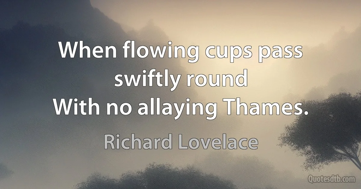 When flowing cups pass swiftly round
With no allaying Thames. (Richard Lovelace)