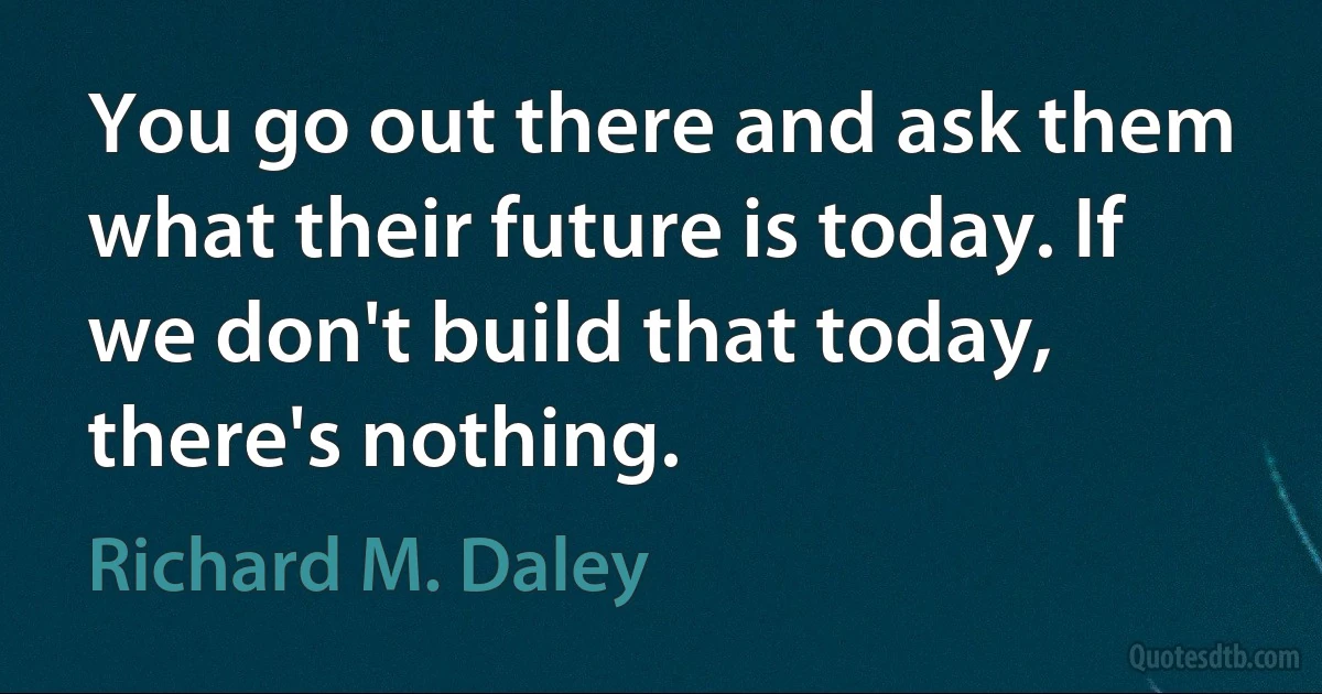 You go out there and ask them what their future is today. If we don't build that today, there's nothing. (Richard M. Daley)