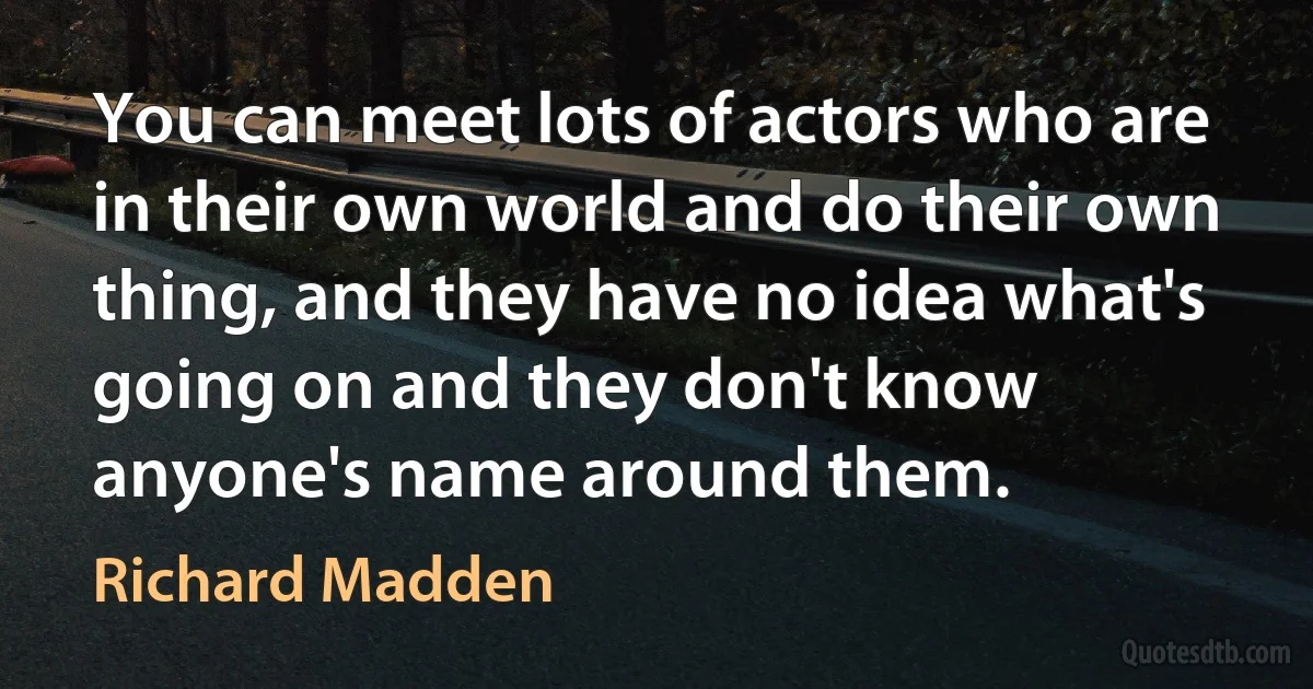 You can meet lots of actors who are in their own world and do their own thing, and they have no idea what's going on and they don't know anyone's name around them. (Richard Madden)