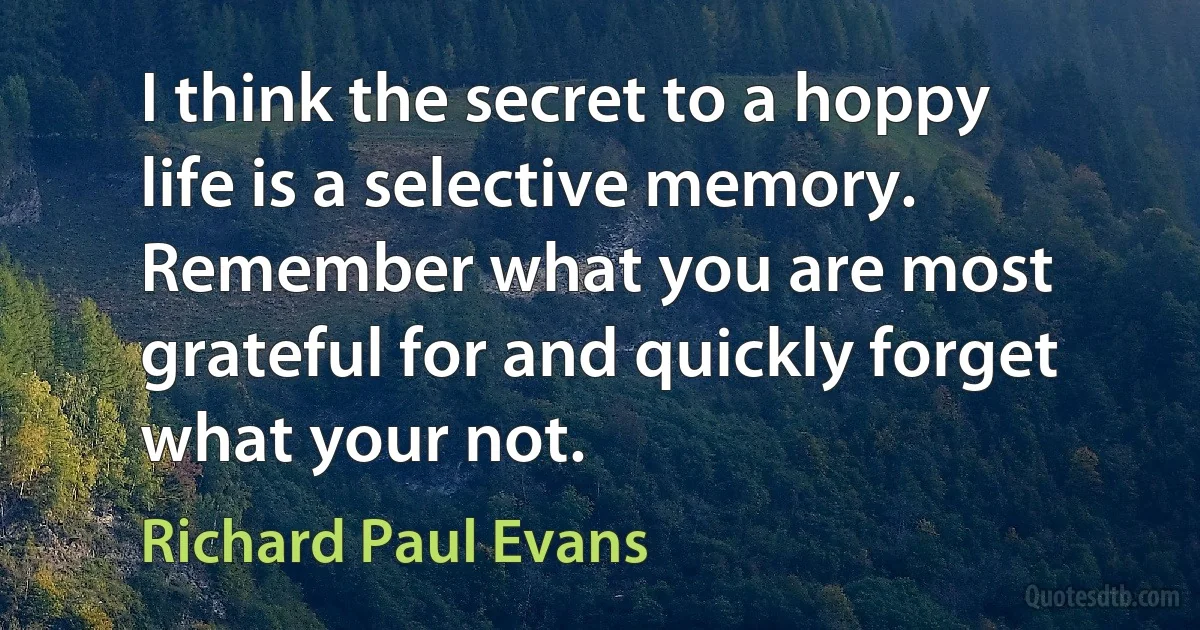 I think the secret to a hoppy life is a selective memory. Remember what you are most grateful for and quickly forget what your not. (Richard Paul Evans)