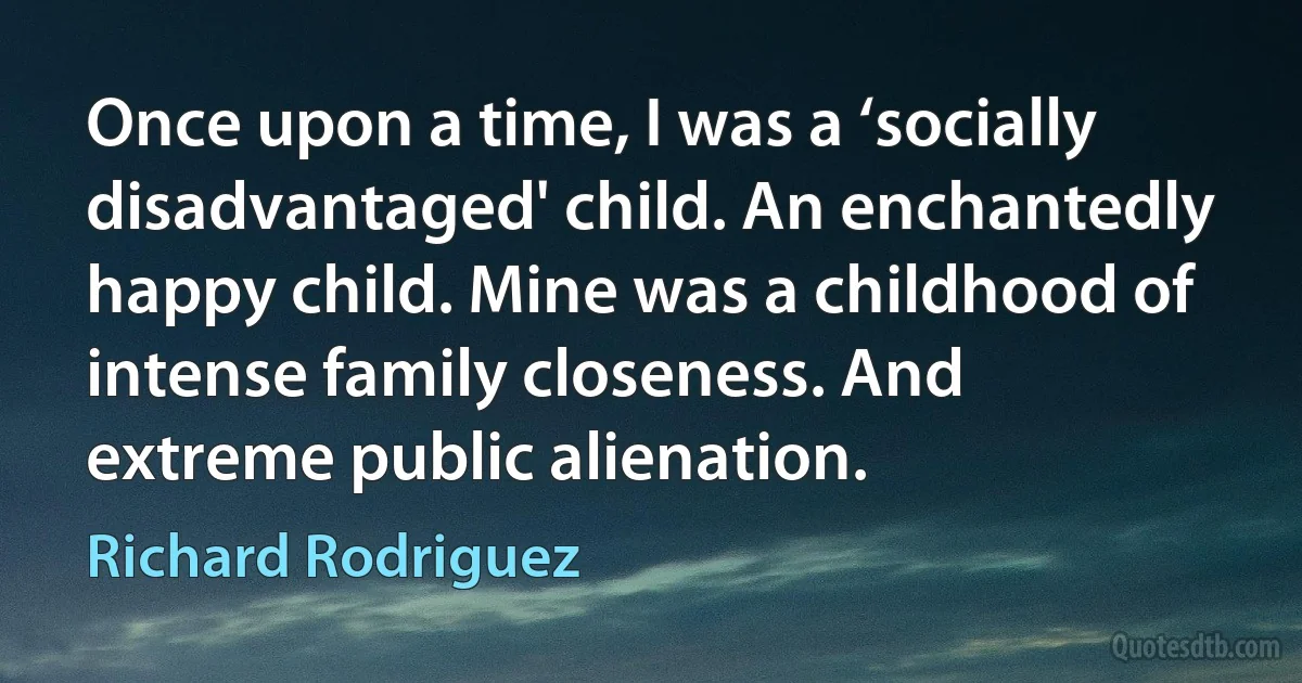 Once upon a time, I was a ‘socially disadvantaged' child. An enchantedly happy child. Mine was a childhood of intense family closeness. And extreme public alienation. (Richard Rodriguez)