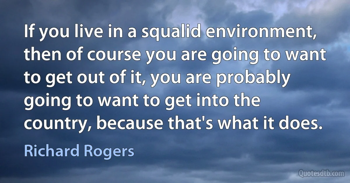 If you live in a squalid environment, then of course you are going to want to get out of it, you are probably going to want to get into the country, because that's what it does. (Richard Rogers)