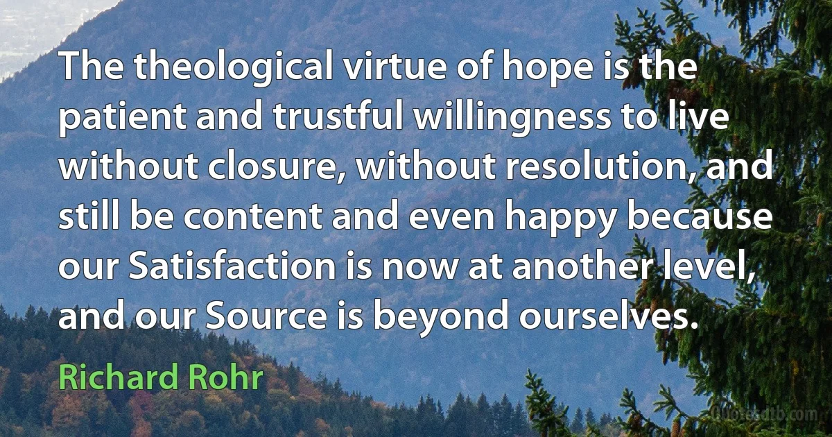 The theological virtue of hope is the patient and trustful willingness to live without closure, without resolution, and still be content and even happy because our Satisfaction is now at another level, and our Source is beyond ourselves. (Richard Rohr)