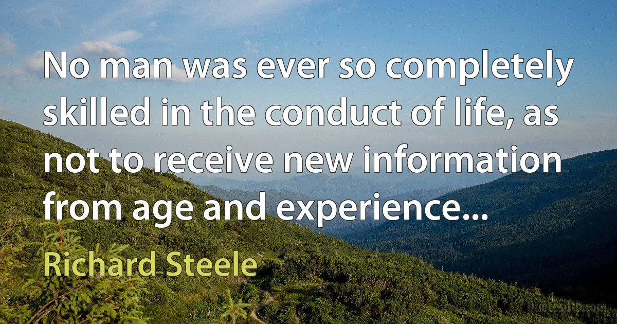 No man was ever so completely skilled in the conduct of life, as not to receive new information from age and experience... (Richard Steele)