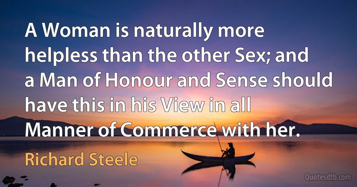 A Woman is naturally more helpless than the other Sex; and a Man of Honour and Sense should have this in his View in all Manner of Commerce with her. (Richard Steele)