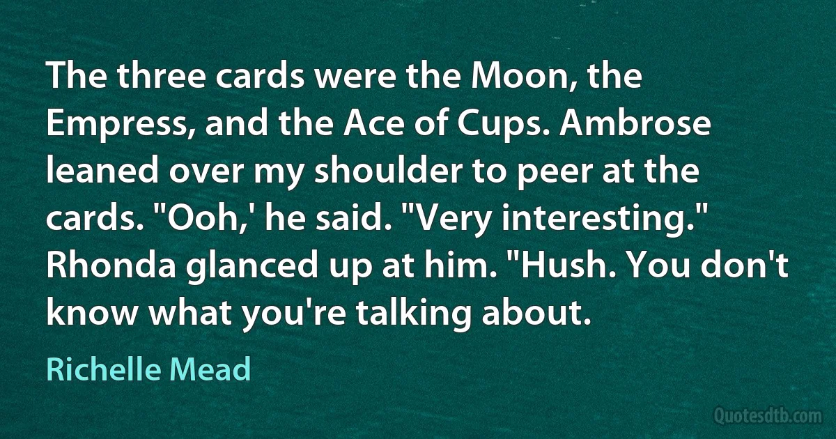 The three cards were the Moon, the Empress, and the Ace of Cups. Ambrose leaned over my shoulder to peer at the cards. "Ooh,' he said. "Very interesting."
Rhonda glanced up at him. "Hush. You don't know what you're talking about. (Richelle Mead)