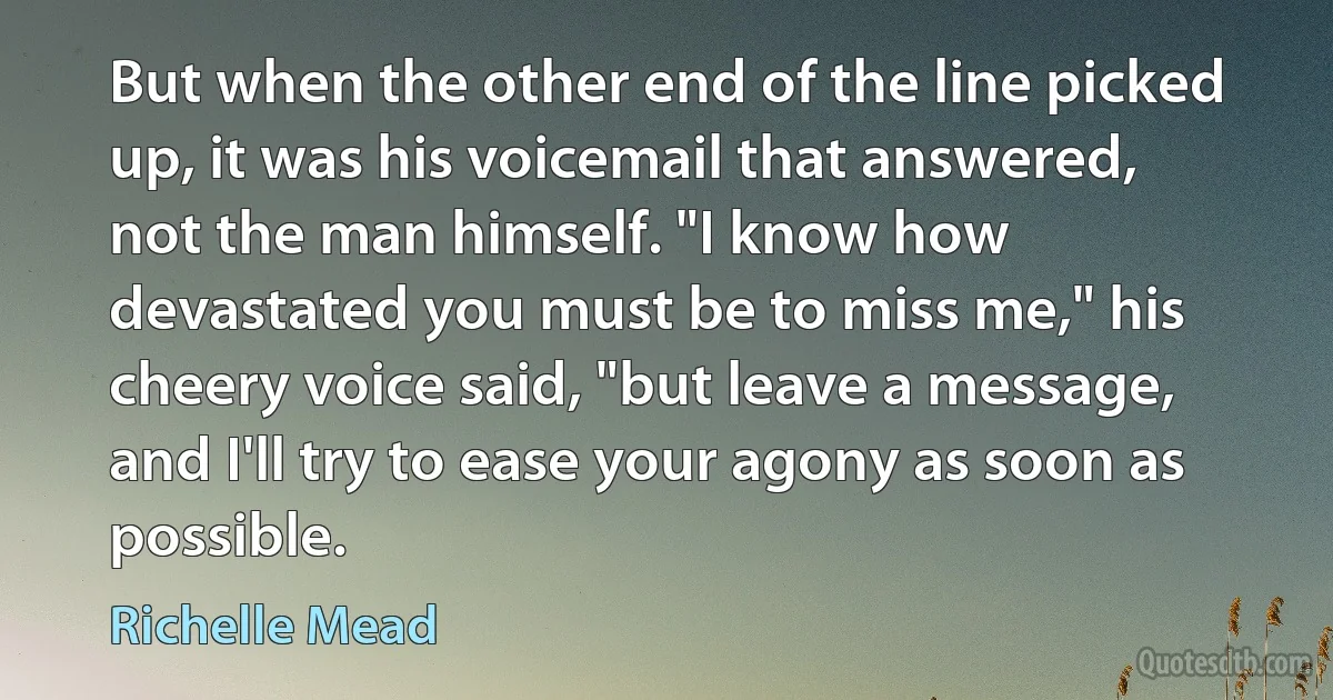 But when the other end of the line picked up, it was his voicemail that answered, not the man himself. "I know how devastated you must be to miss me," his cheery voice said, "but leave a message, and I'll try to ease your agony as soon as possible. (Richelle Mead)