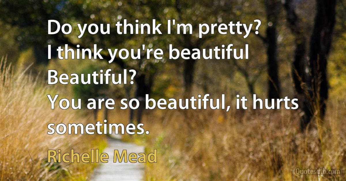 Do you think I'm pretty?
I think you're beautiful
Beautiful?
You are so beautiful, it hurts sometimes. (Richelle Mead)