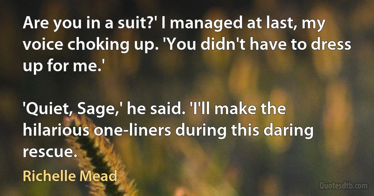 Are you in a suit?' I managed at last, my voice choking up. 'You didn't have to dress up for me.'

'Quiet, Sage,' he said. 'I'll make the hilarious one-liners during this daring rescue. (Richelle Mead)