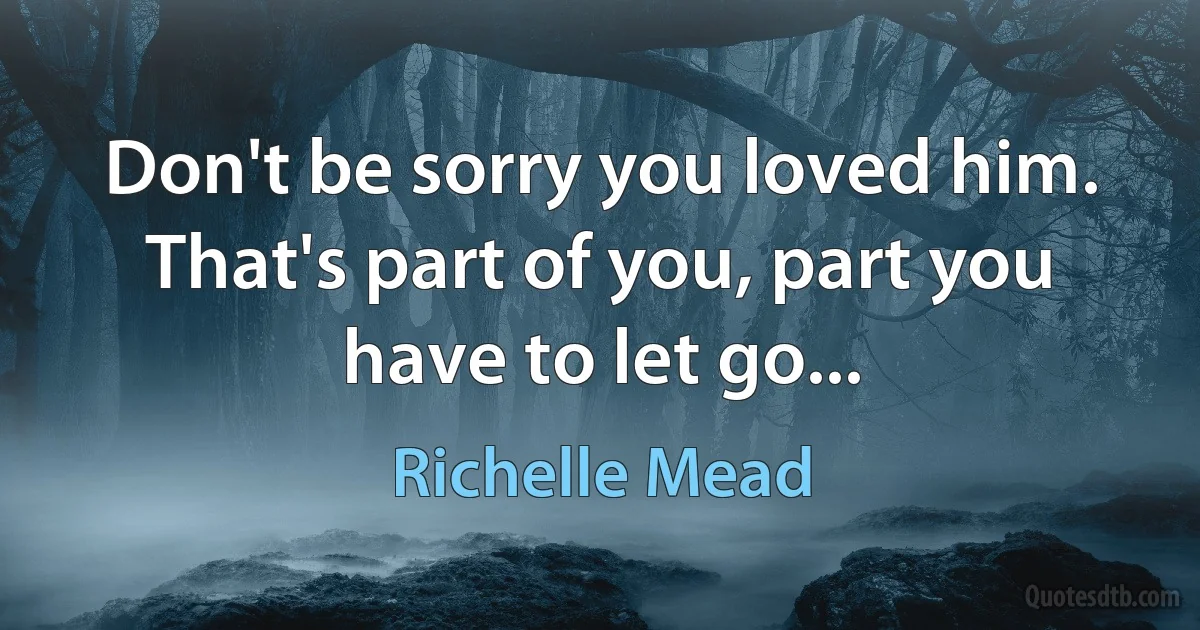 Don't be sorry you loved him. That's part of you, part you have to let go... (Richelle Mead)