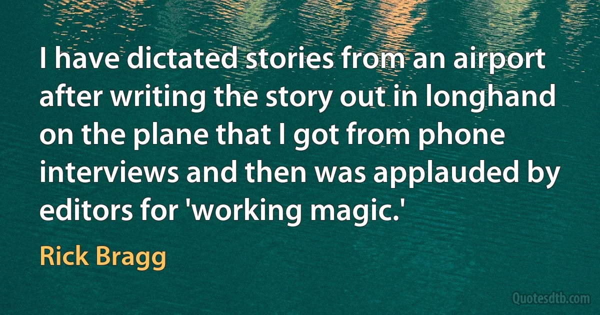 I have dictated stories from an airport after writing the story out in longhand on the plane that I got from phone interviews and then was applauded by editors for 'working magic.' (Rick Bragg)