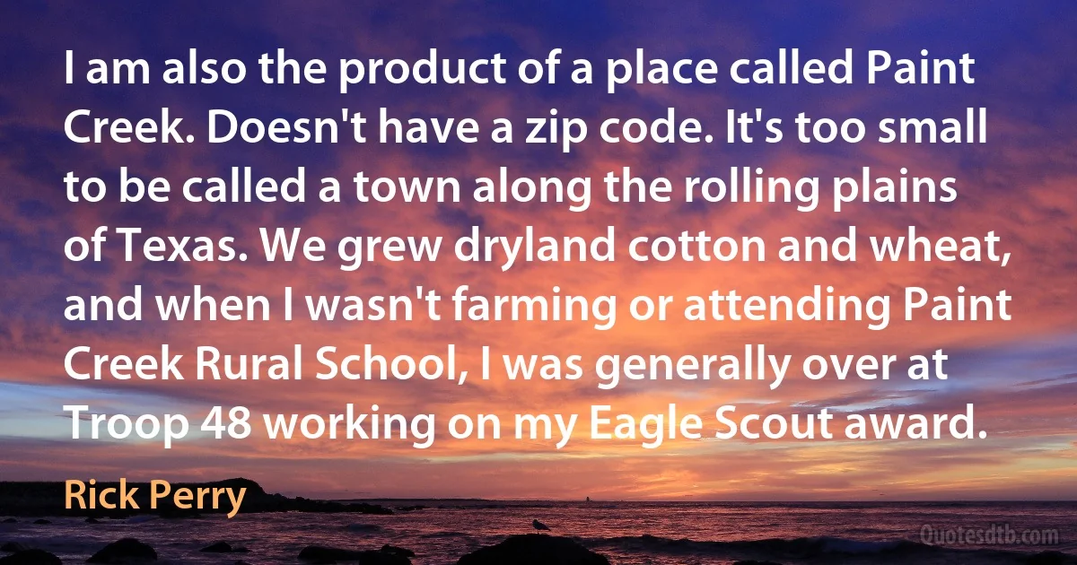 I am also the product of a place called Paint Creek. Doesn't have a zip code. It's too small to be called a town along the rolling plains of Texas. We grew dryland cotton and wheat, and when I wasn't farming or attending Paint Creek Rural School, I was generally over at Troop 48 working on my Eagle Scout award. (Rick Perry)