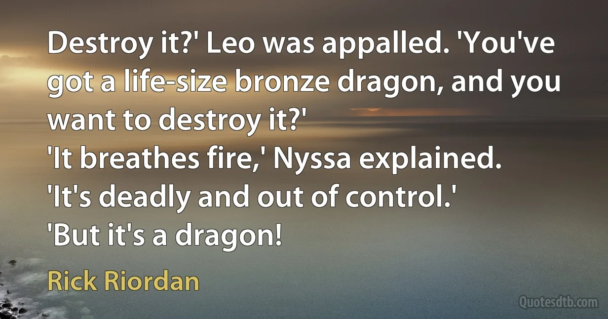 Destroy it?' Leo was appalled. 'You've got a life-size bronze dragon, and you want to destroy it?'
'It breathes fire,' Nyssa explained. 'It's deadly and out of control.'
'But it's a dragon! (Rick Riordan)