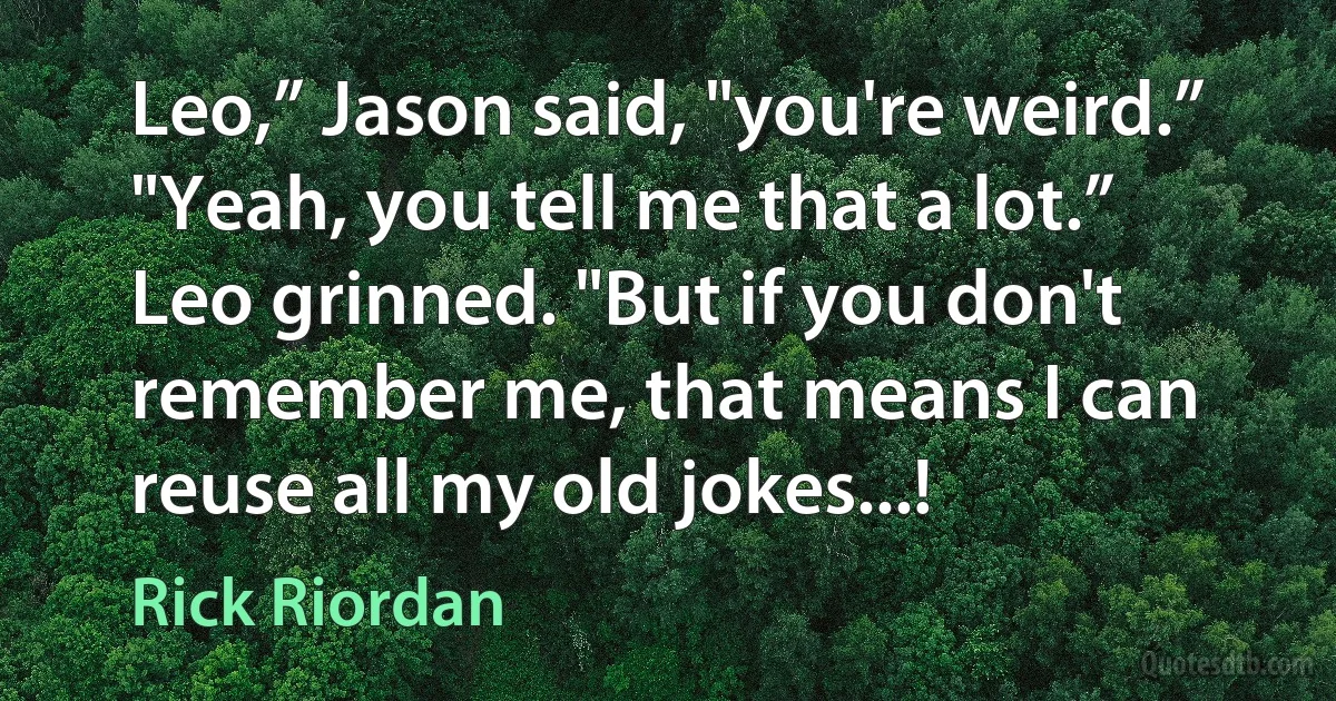 Leo,” Jason said, "you're weird.”
"Yeah, you tell me that a lot.” Leo grinned. "But if you don't remember me, that means I can reuse all my old jokes...! (Rick Riordan)