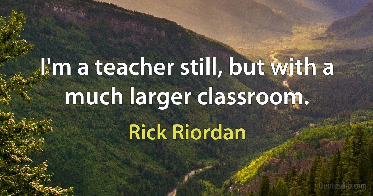 I'm a teacher still, but with a much larger classroom. (Rick Riordan)