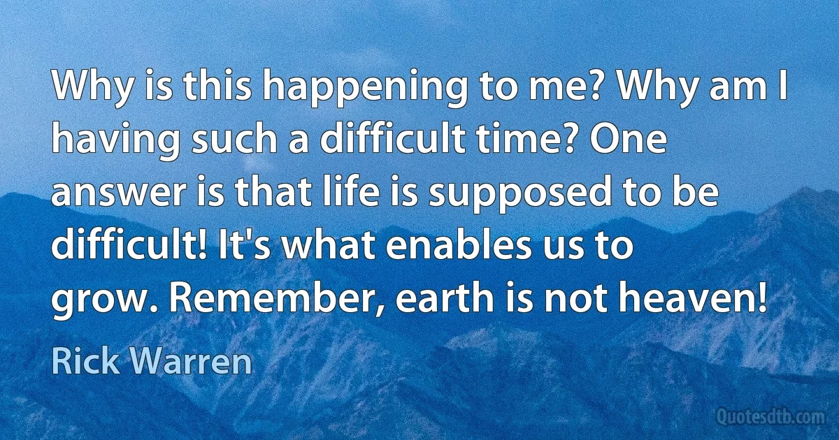 Why is this happening to me? Why am I having such a difficult time? One answer is that life is supposed to be difficult! It's what enables us to grow. Remember, earth is not heaven! (Rick Warren)