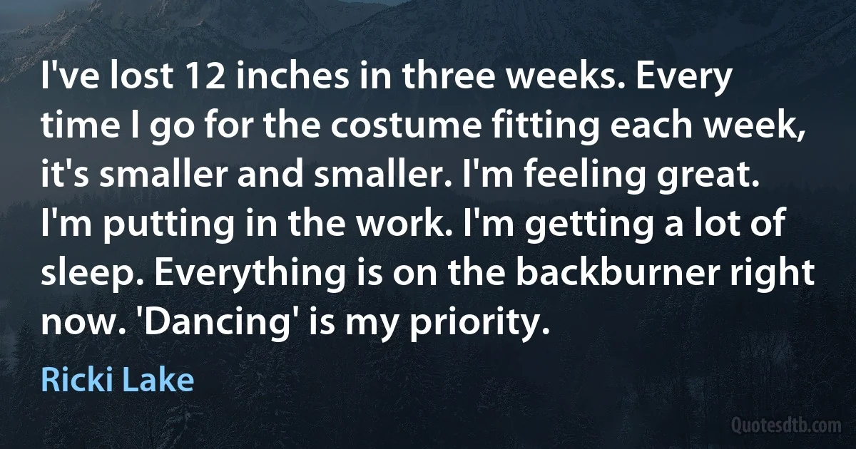 I've lost 12 inches in three weeks. Every time I go for the costume fitting each week, it's smaller and smaller. I'm feeling great. I'm putting in the work. I'm getting a lot of sleep. Everything is on the backburner right now. 'Dancing' is my priority. (Ricki Lake)