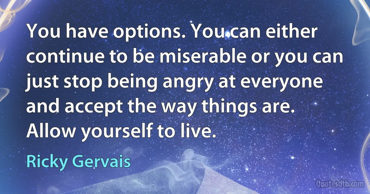 You have options. You can either continue to be miserable or you can just stop being angry at everyone and accept the way things are. Allow yourself to live. (Ricky Gervais)