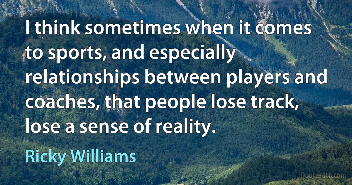 I think sometimes when it comes to sports, and especially relationships between players and coaches, that people lose track, lose a sense of reality. (Ricky Williams)