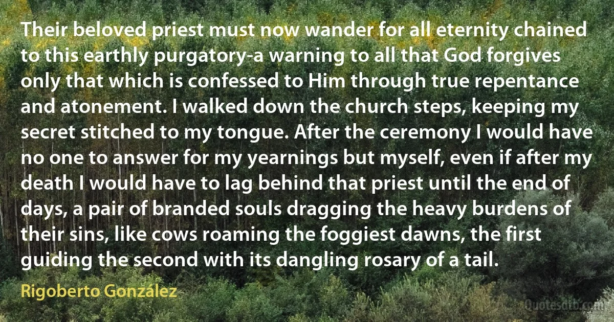 Their beloved priest must now wander for all eternity chained to this earthly purgatory-a warning to all that God forgives only that which is confessed to Him through true repentance and atonement. I walked down the church steps, keeping my secret stitched to my tongue. After the ceremony I would have no one to answer for my yearnings but myself, even if after my death I would have to lag behind that priest until the end of days, a pair of branded souls dragging the heavy burdens of their sins, like cows roaming the foggiest dawns, the first guiding the second with its dangling rosary of a tail. (Rigoberto González)