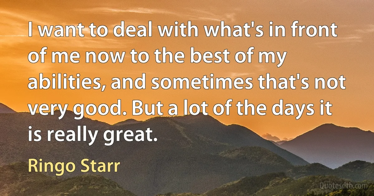 I want to deal with what's in front of me now to the best of my abilities, and sometimes that's not very good. But a lot of the days it is really great. (Ringo Starr)