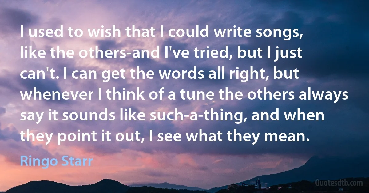 I used to wish that I could write songs, like the others-and I've tried, but I just can't. I can get the words all right, but whenever I think of a tune the others always say it sounds like such-a-thing, and when they point it out, I see what they mean. (Ringo Starr)