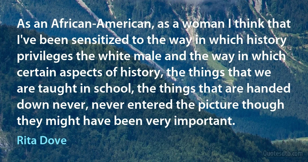 As an African-American, as a woman I think that I've been sensitized to the way in which history privileges the white male and the way in which certain aspects of history, the things that we are taught in school, the things that are handed down never, never entered the picture though they might have been very important. (Rita Dove)