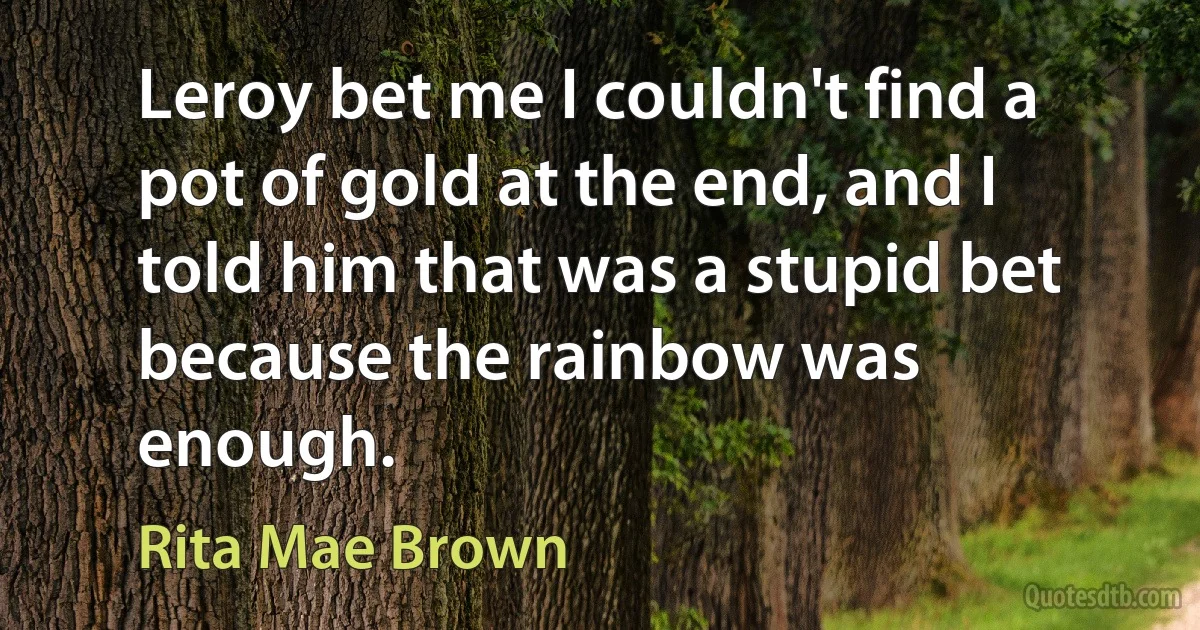 Leroy bet me I couldn't find a pot of gold at the end, and I told him that was a stupid bet because the rainbow was enough. (Rita Mae Brown)