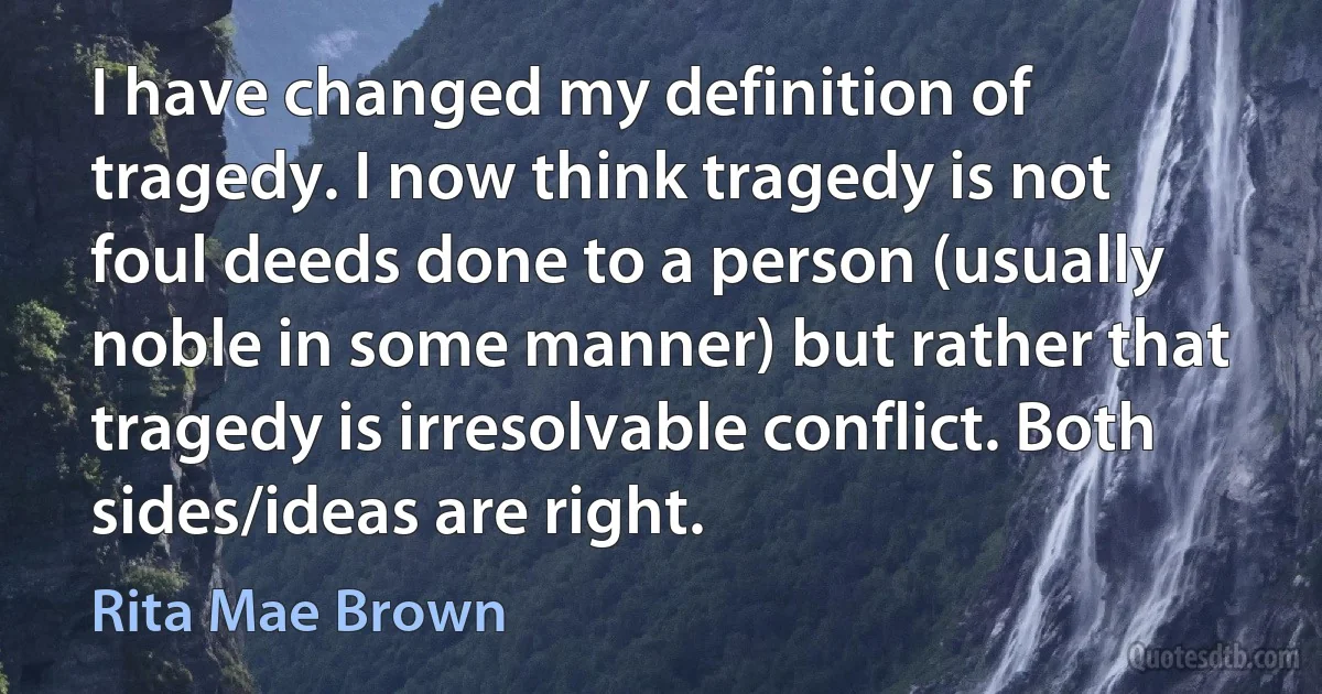 I have changed my definition of tragedy. I now think tragedy is not foul deeds done to a person (usually noble in some manner) but rather that tragedy is irresolvable conflict. Both sides/ideas are right. (Rita Mae Brown)