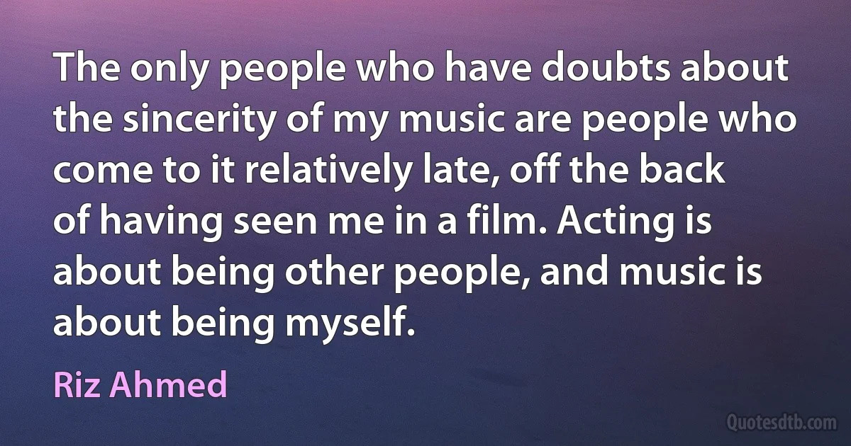 The only people who have doubts about the sincerity of my music are people who come to it relatively late, off the back of having seen me in a film. Acting is about being other people, and music is about being myself. (Riz Ahmed)