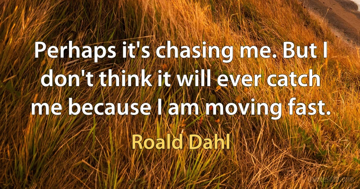 Perhaps it's chasing me. But I don't think it will ever catch me because I am moving fast. (Roald Dahl)