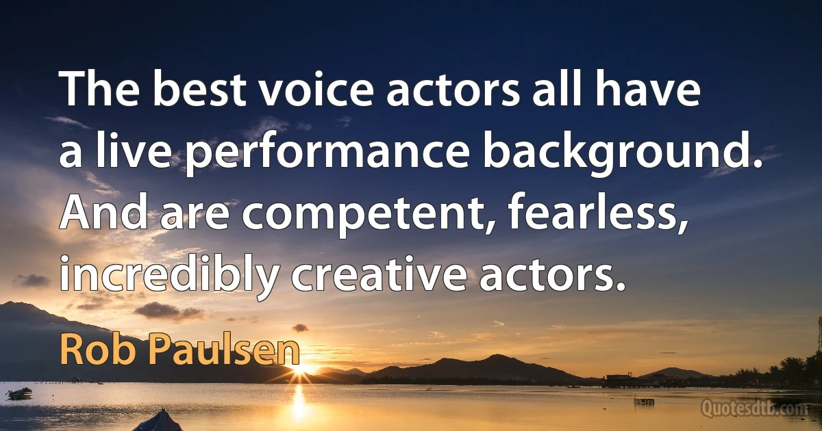 The best voice actors all have a live performance background. And are competent, fearless, incredibly creative actors. (Rob Paulsen)