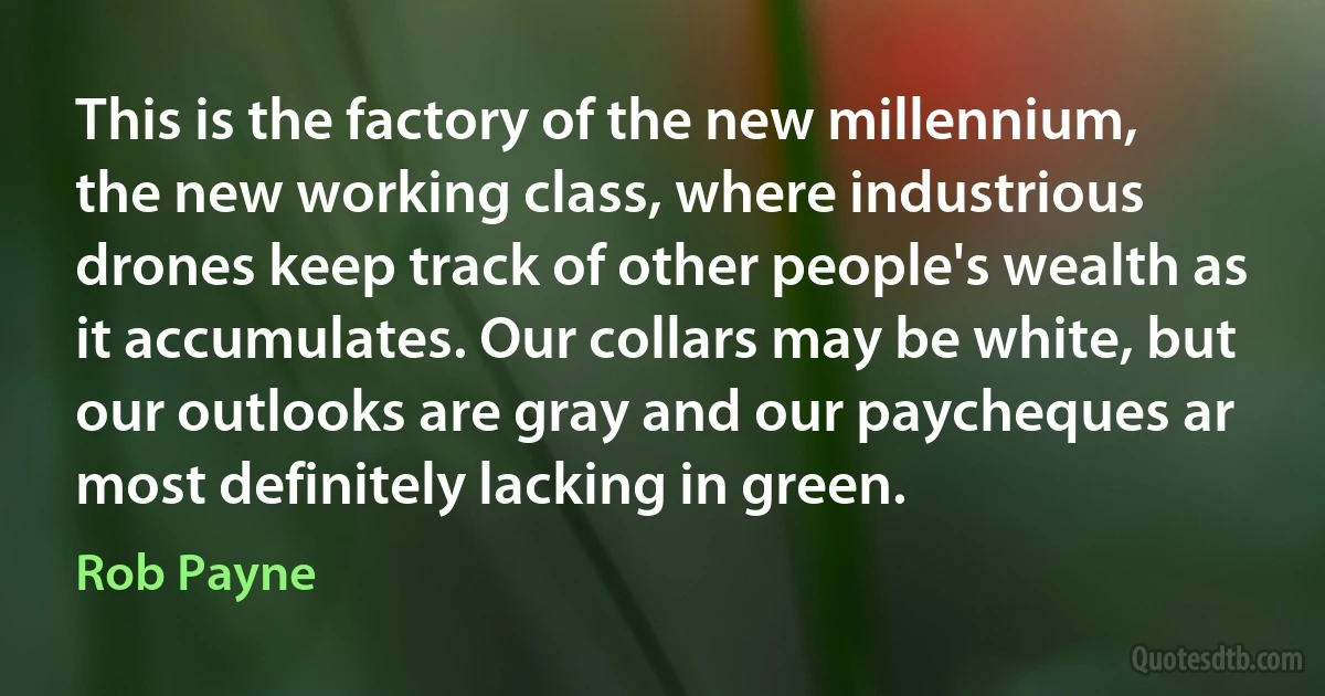 This is the factory of the new millennium, the new working class, where industrious drones keep track of other people's wealth as it accumulates. Our collars may be white, but our outlooks are gray and our paycheques ar most definitely lacking in green. (Rob Payne)