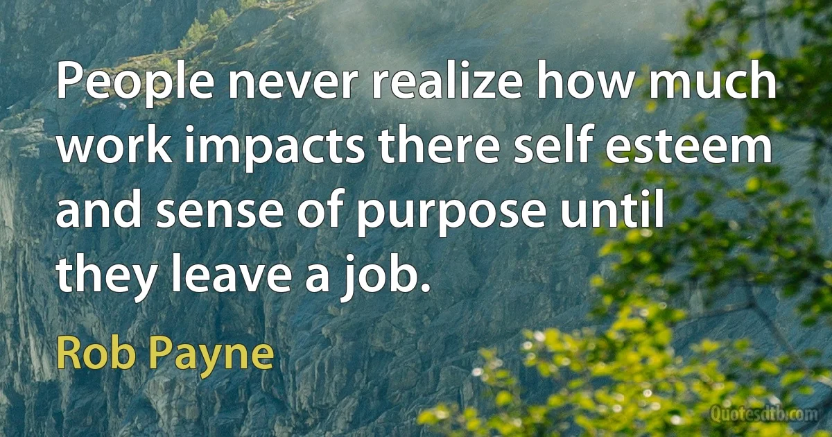 People never realize how much work impacts there self esteem and sense of purpose until they leave a job. (Rob Payne)